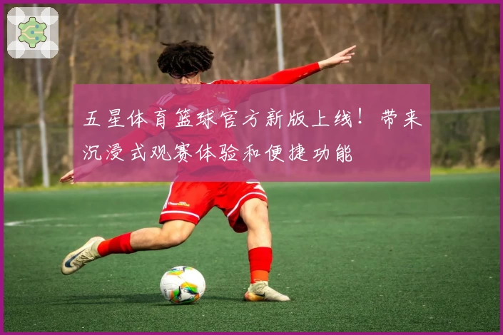 五星体育篮球官方新版上线!带来沉浸式观赛体验和便捷功能