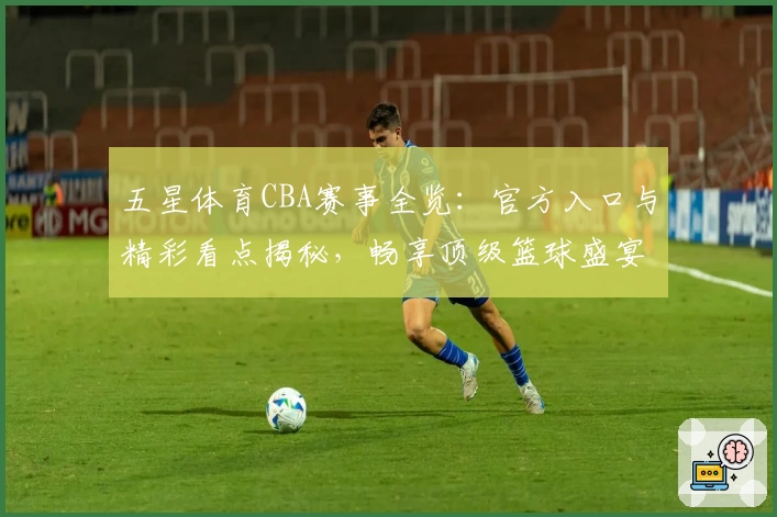 五星体育CBA赛事全览：官方入口与精彩看点揭秘，畅享顶级篮球盛宴