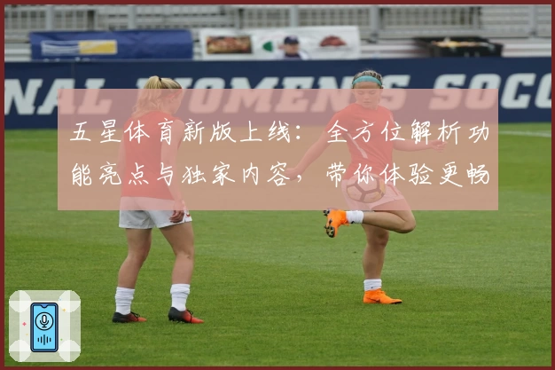 五星体育新版上线：全方位解析功能亮点与独家内容，带你体验更畅快的观看盛宴