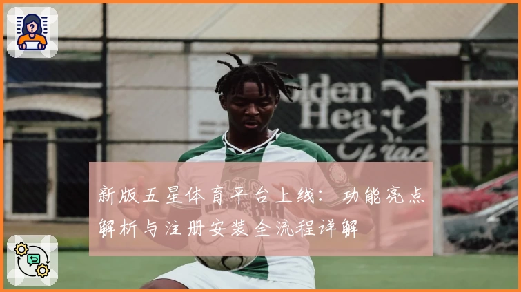 新版五星体育平台上线：功能亮点解析与注册安装全流程详解