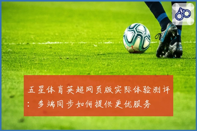 五星体育英超网页版实际体验测评：多端同步如何提供更优服务