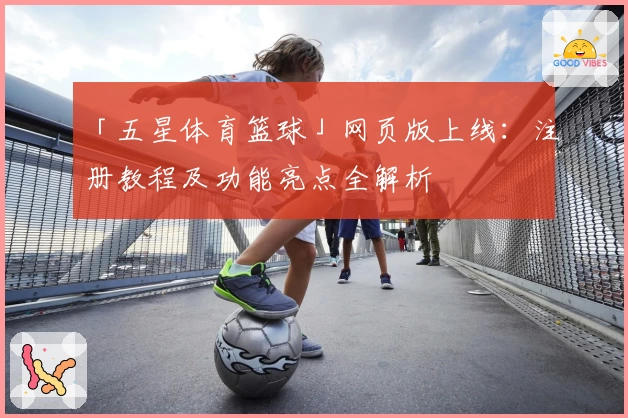 「五星体育篮球」网页版上线：注册教程及功能亮点全解析