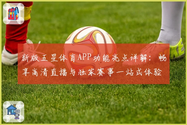 新版五星体育APP功能亮点详解:畅享高清直播与独家赛事一站式体验