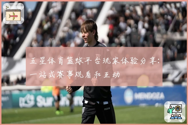 五星体育篮球平台玩家体验分享：一站式赛事观看和互动