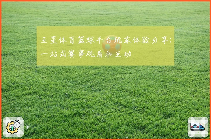 五星体育篮球平台玩家体验分享：一站式赛事观看和互动