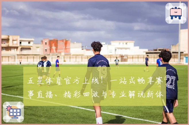 五星体育官方上线！一站式畅享赛事直播、精彩回放与专业解说新体验