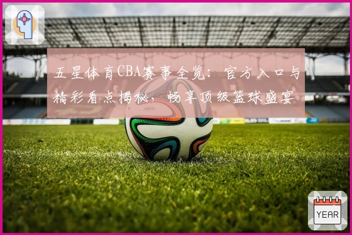 五星体育CBA赛事全览：官方入口与精彩看点揭秘，畅享顶级篮球盛宴