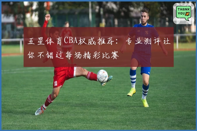 五星体育CBA权威推荐：专业测评让你不错过每场精彩比赛