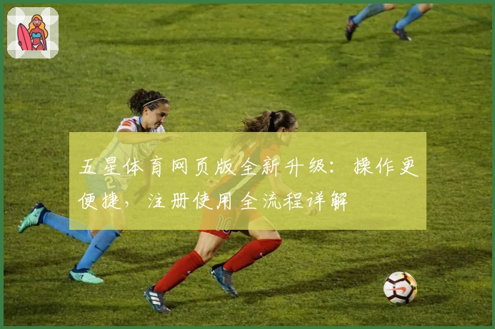 五星体育网页版全新升级：操作更便捷，注册使用全流程详解
