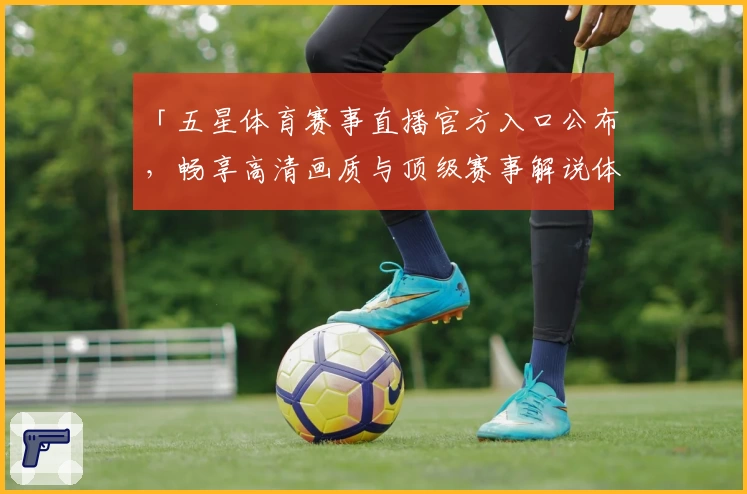 「五星体育赛事直播官方入口公布，畅享高清画质与顶级赛事解说体验」