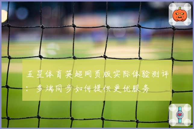 五星体育英超网页版实际体验测评：多端同步如何提供更优服务