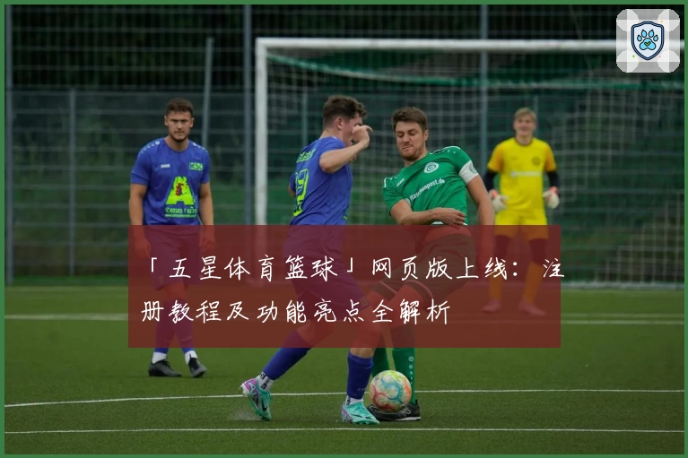 「五星体育篮球」网页版上线:注册教程及功能亮点全解析