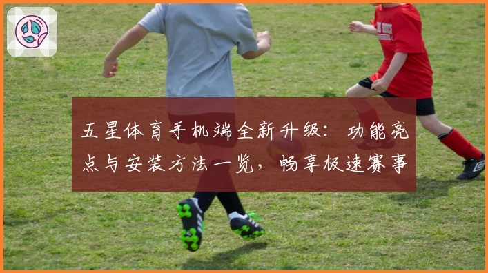 五星体育手机端全新升级：功能亮点与安装方法一览，畅享极速赛事体验