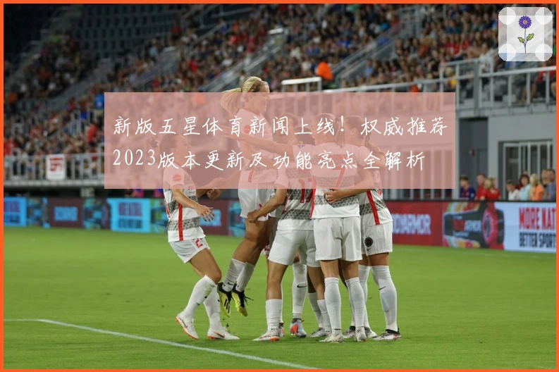 新版五星体育新闻上线！权威推荐2023版本更新及功能亮点全解析