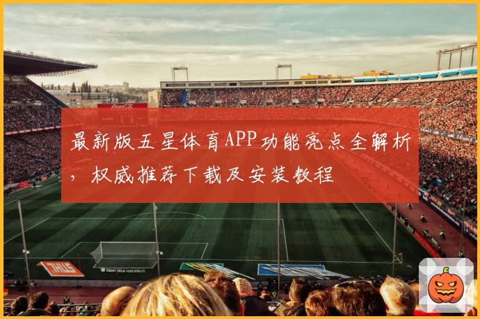 最新版五星体育APP功能亮点全解析,权威推荐下载及安装教程