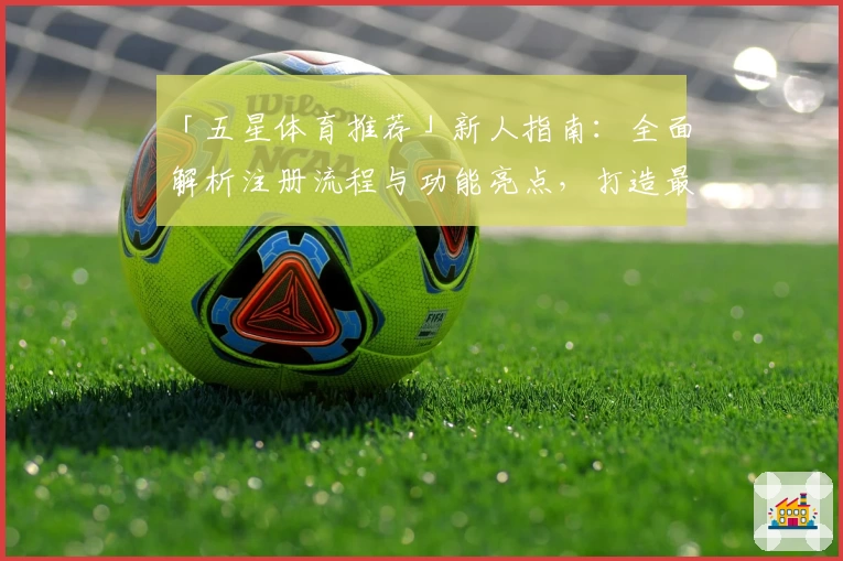 「五星体育推荐」新人指南：全面解析注册流程与功能亮点，打造最佳观赛体验