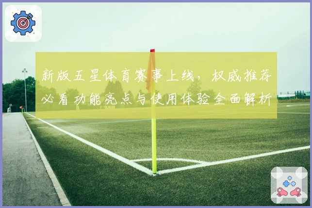 新版五星体育赛事上线，权威推荐必看功能亮点与使用体验全面解析