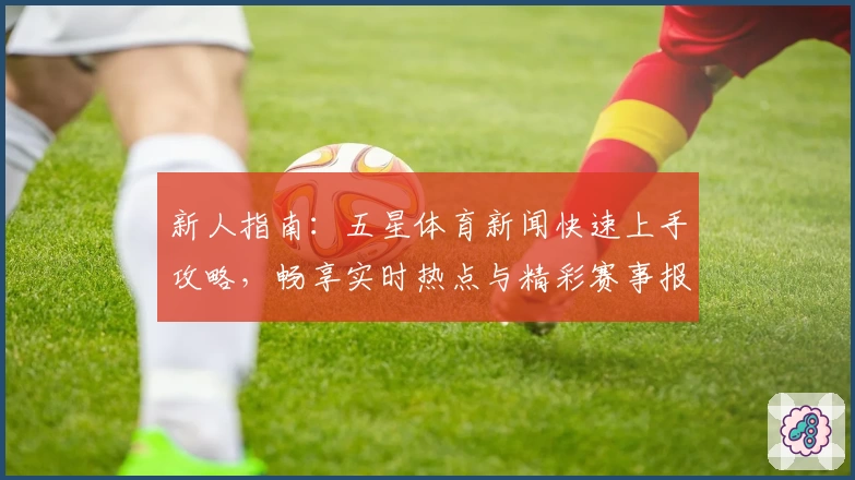 新人指南:五星体育新闻快速上手攻略,畅享实时热点与精彩赛事报道