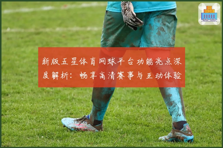 新版五星体育网球平台功能亮点深度解析：畅享高清赛事与互动体验