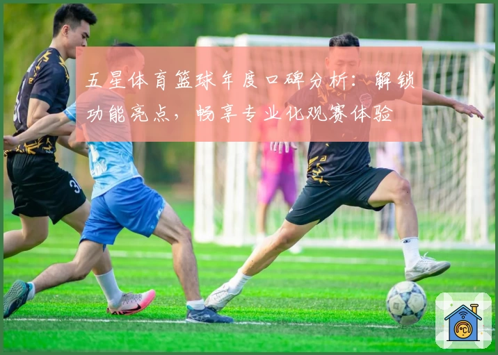 五星体育篮球年度口碑分析：解锁功能亮点，畅享专业化观赛体验