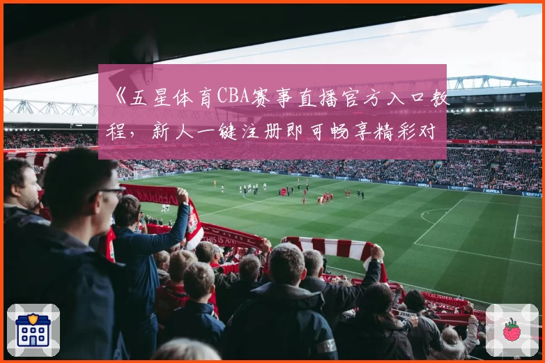 《五星体育CBA赛事直播官方入口教程，新人一键注册即可畅享精彩对决》